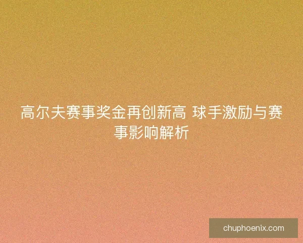 高尔夫赛事奖金再创新高 球手激励与赛事影响解析