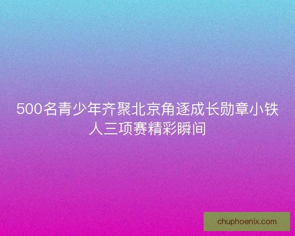 500名青少年齐聚北京角逐成长勋章小铁人三项赛精彩瞬间