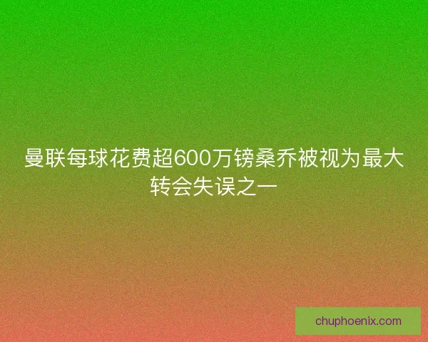 曼联每球花费超600万镑桑乔被视为最大转会失误之一