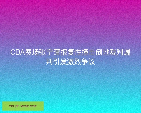 CBA赛场张宁遭报复性撞击倒地裁判漏判引发激烈争议