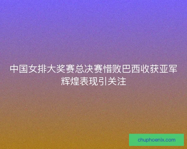 中国女排大奖赛总决赛惜败巴西收获亚军辉煌表现引关注
