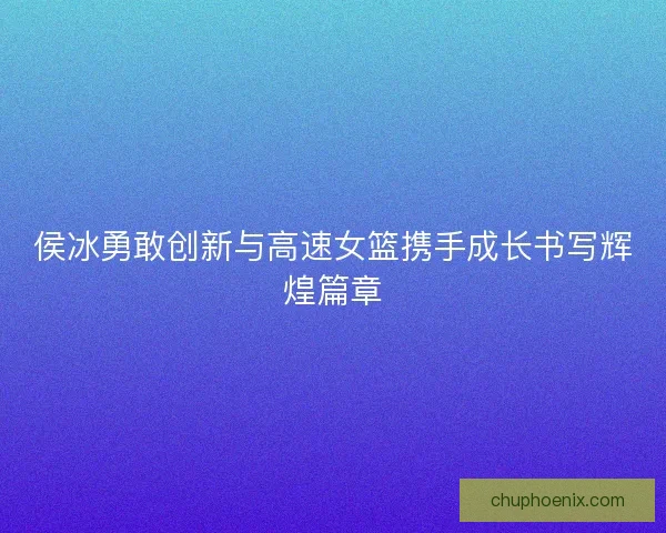 侯冰勇敢创新与高速女篮携手成长书写辉煌篇章