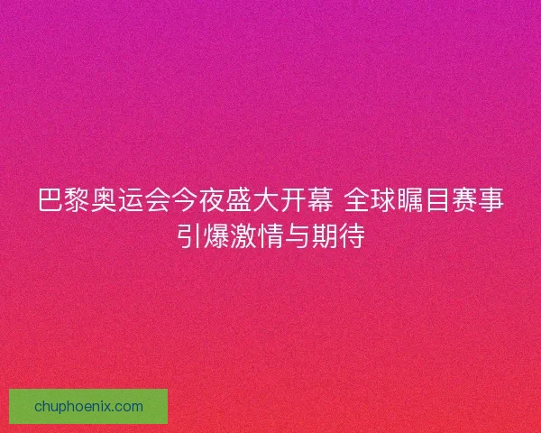 巴黎奥运会今夜盛大开幕 全球瞩目赛事引爆激情与期待